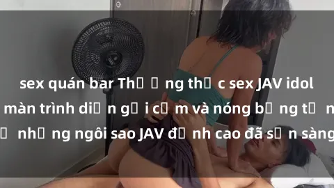 sex quán bar Thưởng thức sex JAV idol miễn phí: Những màn trình diễn gợi cảm và nóng bỏng từ những ngôi sao JAV đỉnh cao đã sẵn sàng để bạn khám phá.