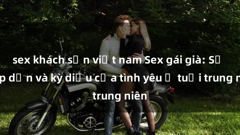sex khách sạn việt nam Sex gái già: Sự hấp dẫn và kỳ diệu của tình yêu ở tuổi trung niên