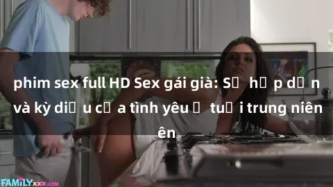 phim sex full HD Sex gái già: Sự hấp dẫn và kỳ diệu của tình yêu ở tuổi trung niên