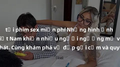 tải phim sex miễn phí Những hình ảnh sex gái sinh viên Việt Nam khiến nhiều người ngưỡng mộ và thèm khát. Cùng khám phá vẻ đẹp gợi cảm và quyến rũ của những cô gái trẻ này.