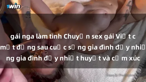 gái nga làm tình Chuyện sex gái Việt có chồng: Những bí mật đằng sau cuộc sống gia đình đầy nhiệt huyết và cảm xúc