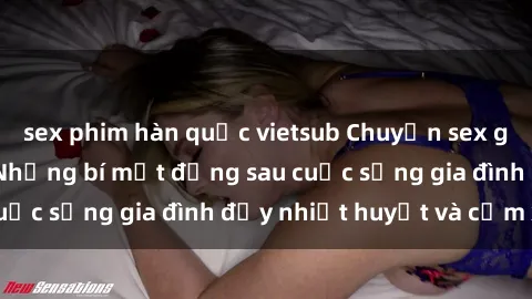 sex phim hàn quốc vietsub Chuyện sex gái Việt có chồng: Những bí mật đằng sau cuộc sống gia đình đầy nhiệt huyết và cảm xúc