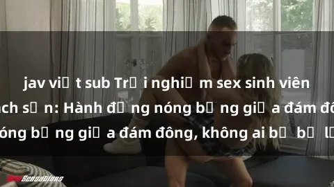 jav việt sub Trải nghiệm sex sinh viên sôi động trong khách sạn: Hành động nóng bỏng giữa đám đông, không ai bị bỏ lỡ