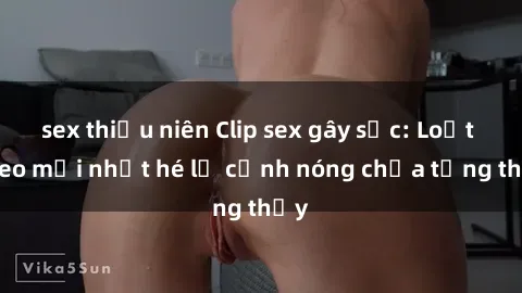 sex thiếu niên Clip sex gây sốc: Loạt video mới nhất hé lộ cảnh nóng chưa từng thấy