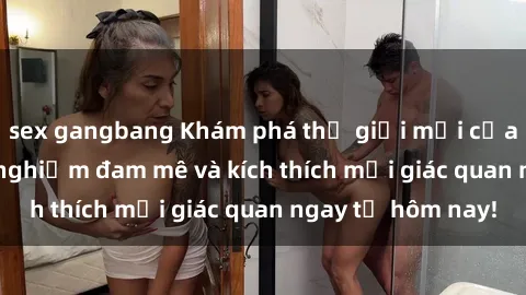 sex gangbang Khám phá thế giới mới của sex online: trải nghiệm đam mê và kích thích mọi giác quan ngay từ hôm nay!