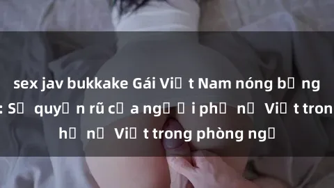 sex jav bukkake Gái Việt Nam nóng bỏng khi làm tình: Sự quyến rũ của người phụ nữ Việt trong phòng ngủ