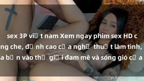 sex 3P việt nam Xem ngay phim sex HD chất lượng cao không che, đỉnh cao của nghệ thuật làm tình, đưa bạn vào thế giới đam mê và sóng gió của tình yêu không giới hạn.