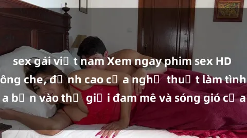 sex gái việt nam Xem ngay phim sex HD chất lượng cao không che, đỉnh cao của nghệ thuật làm tình, đưa bạn vào thế giới đam mê và sóng gió của tình yêu không giới hạn.