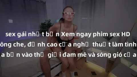 sex gái nhật bản Xem ngay phim sex HD chất lượng cao không che, đỉnh cao của nghệ thuật làm tình, đưa bạn vào thế giới đam mê và sóng gió của tình yêu không giới hạn.