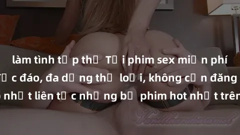 làm tình tập thể Tải phim sex miễn phí chất lượng cao độc đáo, đa dạng thể loại, không cần đăng ký tài khoản. Cập nhật liên tục những bộ phim hot nhất trên thị trường. Sự lựa chọn hàng đầu cho người y