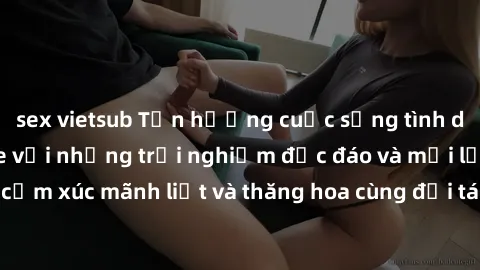 sex vietsub Tận hưởng cuộc sống tình dục online không che với những trải nghiệm độc đáo và mới lạ. Khám phá cảm xúc mãnh liệt và thăng hoa cùng đối tác tại các trang web chuyên nghiệp.