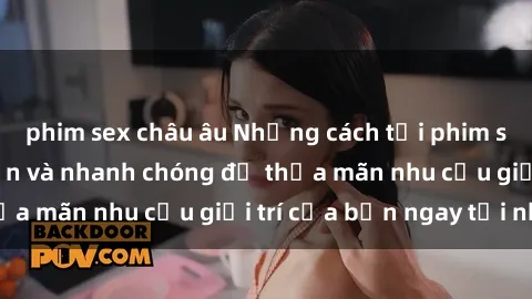 phim sex châu âu Những cách tải phim sex về máy đơn giản và nhanh chóng để thỏa mãn nhu cầu giải trí của bạn ngay tại nhà