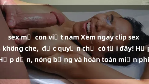 sex mẹ con việt nam Xem ngay clip sex không che cực hot, không che,  độc quyền chỉ có tại đây! Hấp dẫn, nóng bỏng và hoàn toàn miễn phí, không thể bỏ qua!