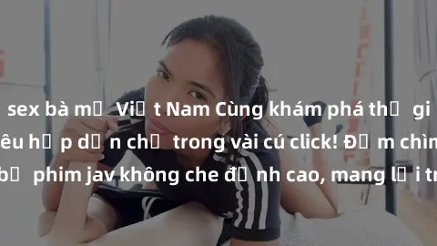 sex bà mẹ Việt Nam Cùng khám phá thế giới jav không che siêu hấp dẫn chỉ trong vài cú click! Đắm chìm trong những bộ phim jav không che đỉnh cao, mang lại trải nghiệm thú vị và đầy kích thích.