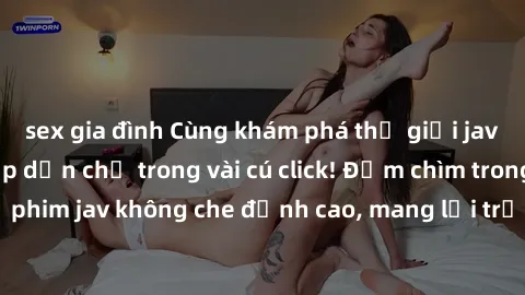 sex gia đình Cùng khám phá thế giới jav không che siêu hấp dẫn chỉ trong vài cú click! Đắm chìm trong những bộ phim jav không che đỉnh cao, mang lại trải nghiệm thú vị và đầy kích thích.