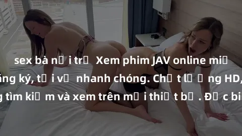 sex bà nội trợ Xem phim JAV online miễn phí không cần đăng ký, tải về nhanh chóng. Chất lượng HD, dễ dàng tìm kiếm và xem trên mọi thiết bị. Đặc biệt, không quảng cáo làm phiền.