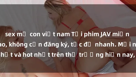 sex mẹ con việt nam Tải phim JAV miễn phí chất lượng cao, không cần đăng ký, tốc độ nhanh. Mới nhất và hot nhất trên thị trường hiện nay, cập nhật hàng ngày.
