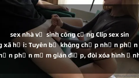 sex nhà vệ sinh công cộng Clip sex sinh viên gây sốt mạng xã hội: Tuyên bố không chấp nhận phần mềm gián điệp, đòi xóa hình ảnh trên internet