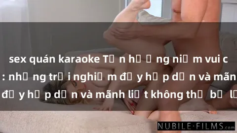 sex quán karaoke Tận hưởng niềm vui của sex với gái trẻ: những trải nghiệm đầy hấp dẫn và mãnh liệt không thể bỏ lỡ