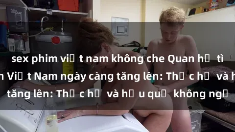 sex phim việt nam không che Quan hệ tình dục của nữ sinh Việt Nam ngày càng tăng lên: Thực hư và hậu quả không ngờ