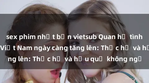 sex phim nhật bản vietsub Quan hệ tình dục của nữ sinh Việt Nam ngày càng tăng lên: Thực hư và hậu quả không ngờ