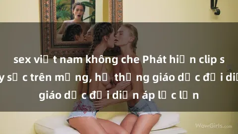 sex việt nam không che Phát hiện clip sex nữ sinh gây sốc trên mạng, hệ thống giáo dục đối diện áp lực lớn