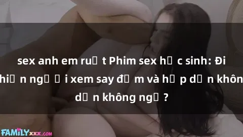 sex anh em ruột Phim sex học sinh: Điều gì khiến người xem say đắm và hấp dẫn không ngờ?