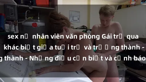 sex nữ nhân viên văn phòng Gái trẻ quan hệ: Mối quan hệ khác biệt giữa tuổi trẻ và trưởng thành - Những điều cần biết và cảnh báo từ chuyên gia