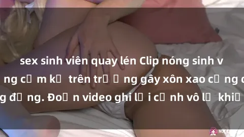 sex sinh viên quay lén Clip nóng sinh viên gây sốc: Hành động cấm kỵ trên trường gây xôn xao cộng đồng. Đoạn video ghi lại cảnh vô lễ khiến dư luận bức xúc.