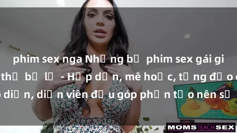 phim sex nga Những bộ phim sex gái già đỉnh cao không thể bỏ lỡ - Hấp dẫn, mê hoặc, từng đạo diễn, diễn viên đều góp phần tạo nên sự hấp dẫn, kích thích.