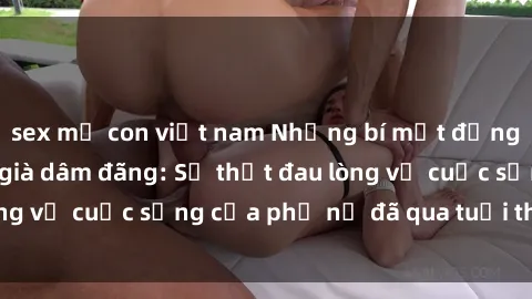 sex mẹ con việt nam Những bí mật đằng sau vẻ ngoài gái già dâm đãng: Sự thật đau lòng về cuộc sống của phụ nữ đã qua tuổi thanh xuân
