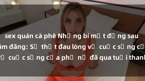 sex quán cà phê Những bí mật đằng sau vẻ ngoài gái già dâm đãng: Sự thật đau lòng về cuộc sống của phụ nữ đã qua tuổi thanh xuân