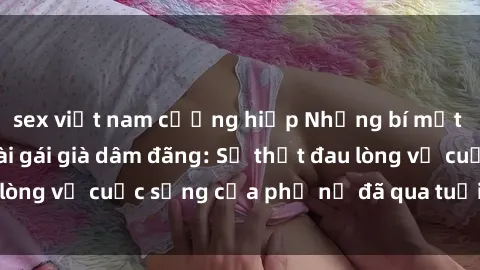 sex việt nam cưỡng hiếp Những bí mật đằng sau vẻ ngoài gái già dâm đãng: Sự thật đau lòng về cuộc sống của phụ nữ đã qua tuổi thanh xuân