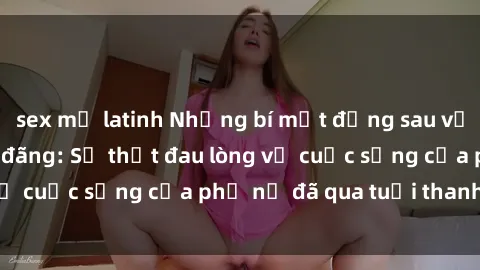 sex mỹ latinh Những bí mật đằng sau vẻ ngoài gái già dâm đãng: Sự thật đau lòng về cuộc sống của phụ nữ đã qua tuổi thanh xuân