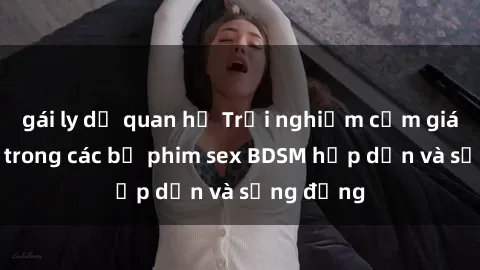 gái ly dị quan hệ Trải nghiệm cảm giác mới lạ trong các bộ phim sex BDSM hấp dẫn và sống động