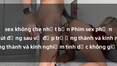 sex không che nhật bản Phim sex phụ nữ lớn tuổi: Sức hút đằng sau vẻ đẹp trưởng thành và kinh nghiệm tình dục không giới hạn