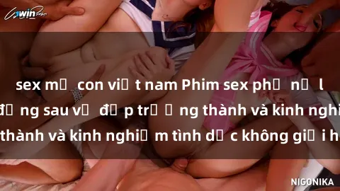 sex mẹ con việt nam Phim sex phụ nữ lớn tuổi: Sức hút đằng sau vẻ đẹp trưởng thành và kinh nghiệm tình dục không giới hạn