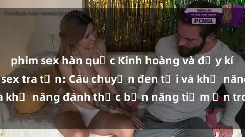 phim sex hàn quốc Kinh hoàng và đầy kích thích với phim sex tra tấn: Câu chuyện đen tối và khả năng đánh thức bản năng tiềm ẩn trong con người
