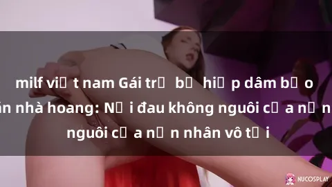 milf việt nam Gái trẻ bị hiếp dâm bạo lực trong căn nhà hoang: Nỗi đau không nguôi của nạn nhân vô tội