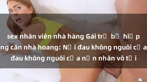 sex nhân viên nhà hàng Gái trẻ bị hiếp dâm bạo lực trong căn nhà hoang: Nỗi đau không nguôi của nạn nhân vô tội