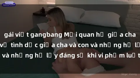 gái việt gangbang Mối quan hệ giữa cha và con: Sự thật về tình dục giữa cha và con và những hệ lụy đáng sợ khi vi phạm luật pháp.