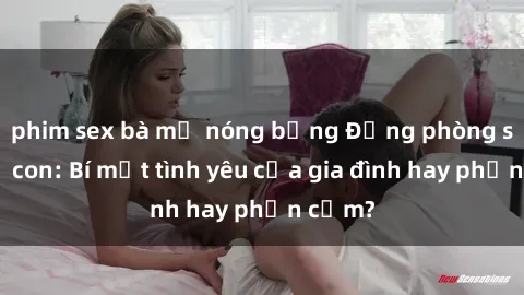 phim sex bà mẹ nóng bỏng Động phòng sex mẹ con: Bí mật tình yêu của gia đình hay phản cảm?