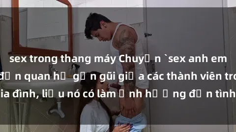 sex trong thang máy Chuyện `sex anh em ruột` - Đề cập đến quan hệ gần gũi giữa các thành viên trong gia đình, liệu nó có làm ảnh hưởng đến tình cảm gia đình hay không?