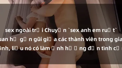 sex ngoài trời Chuyện `sex anh em ruột` - Đề cập đến quan hệ gần gũi giữa các thành viên trong gia đình, liệu nó có làm ảnh hưởng đến tình cảm gia đình hay không?