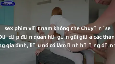 sex phim việt nam không che Chuyện `sex anh em ruột` - Đề cập đến quan hệ gần gũi giữa các thành viên trong gia đình, liệu nó có làm ảnh hưởng đến tình cảm gia đình hay không?