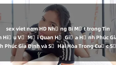 sex viet nam HD Những Bí Mật trong Tình Dục Gia Đình: Tìm Hiểu Về Mối Quan Hệ Giữa Hạnh Phúc Gia Đình và Sự Hài Hòa Trong Cuộc Sống Tình Dục