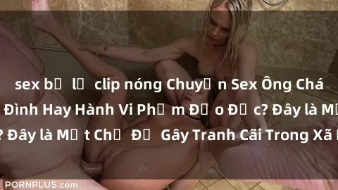 sex bị lộ clip nóng Chuyện Sex Ông Cháu: Mối Quan Hệ Gia Đình Hay Hành Vi Phạm Đạo Đức? Đây là Một Chủ Đề Gây Tranh Cãi Trong Xã Hội Hiện Nay.