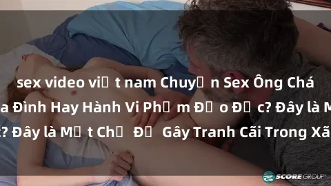sex video việt nam Chuyện Sex Ông Cháu: Mối Quan Hệ Gia Đình Hay Hành Vi Phạm Đạo Đức? Đây là Một Chủ Đề Gây Tranh Cãi Trong Xã Hội Hiện Nay.