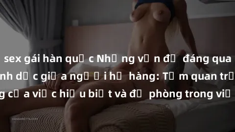 sex gái hàn quốc Những vấn đề đáng quan tâm về quan hệ tình dục giữa người họ hàng: Tầm quan trọng của việc hiểu biết và đề phòng trong việc tiếp xúc trong gia đình.