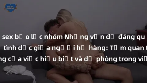 sex bạo lực nhóm Những vấn đề đáng quan tâm về quan hệ tình dục giữa người họ hàng: Tầm quan trọng của việc hiểu biết và đề phòng trong việc tiếp xúc trong gia đình.